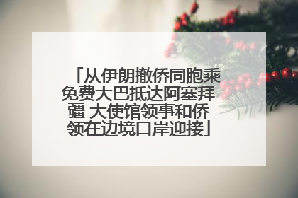 从伊朗撤侨同胞乘免费大巴抵达阿塞拜疆 大使馆领事和侨领在边境口岸迎接