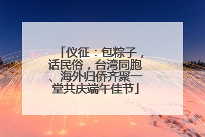 仪征：包粽子，话民俗，台湾同胞、海外归侨齐聚一堂共庆端午佳节