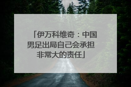 伊万科维奇：中国男足出局自己会承担非常大的责任