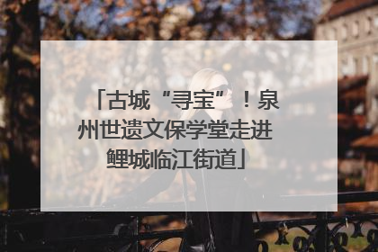 古城“寻宝”！泉州世遗文保学堂走进鲤城临江街道