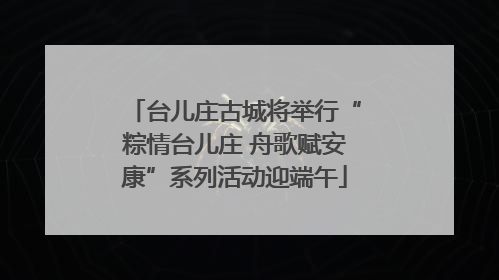 台儿庄古城将举行“粽情台儿庄 舟歌赋安康”系列活动迎端午