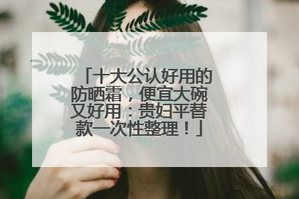 十大公认好用的防晒霜，便宜大碗又好用：贵妇平替款一次性整理！