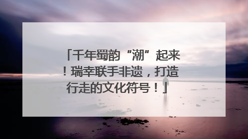 千年蜀韵“潮”起来！瑞幸联手非遗，打造行走的文化符号！