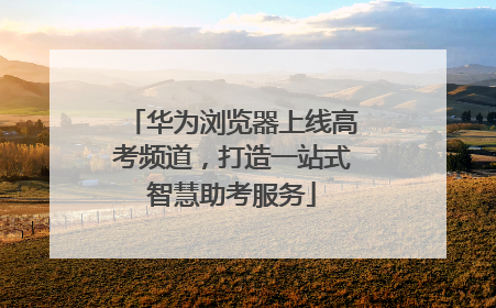 华为浏览器上线高考频道，打造一站式智慧助考服务