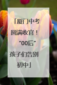 厦门中考圆满收官！“00后”孩子们告别初中