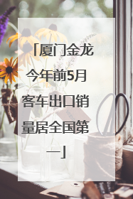 厦门金龙今年前5月客车出口销量居全国第一
