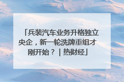 兵装汽车业务升格独立央企，新一轮洗牌重组才刚开始？｜热财经
