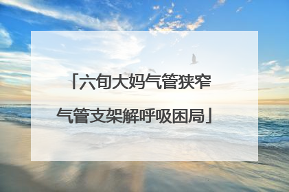 六旬大妈气管狭窄 气管支架解呼吸困局