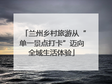 兰州乡村旅游从“单一景点打卡”迈向全域生活体验