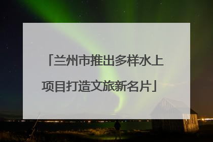 兰州市推出多样水上项目打造文旅新名片