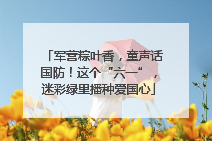 军营粽叶香，童声话国防！这个“六一”，迷彩绿里播种爱国心