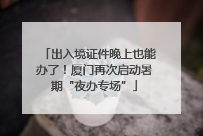 出入境证件晚上也能办了！厦门再次启动暑期“夜办专场”