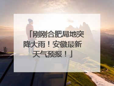 刚刚合肥局地突降大雨！安徽最新天气预报！