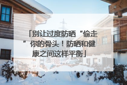 别让过度防晒“偷走”你的骨头！防晒和健康之间这样平衡