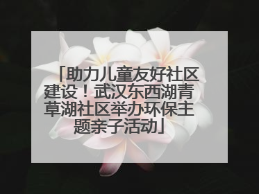助力儿童友好社区建设！武汉东西湖青草湖社区举办环保主题亲子活动