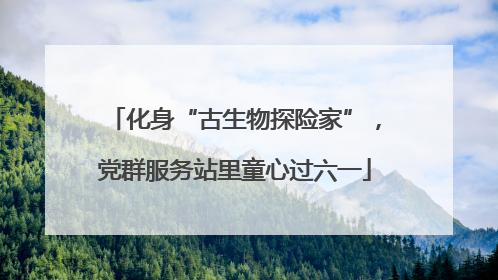 化身“古生物探险家”，党群服务站里童心过六一