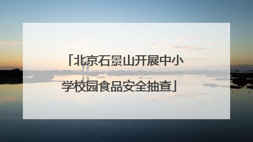 北京石景山开展中小学校园食品安全抽查