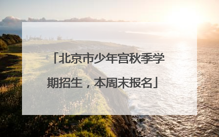 北京市少年宫秋季学期招生，本周末报名