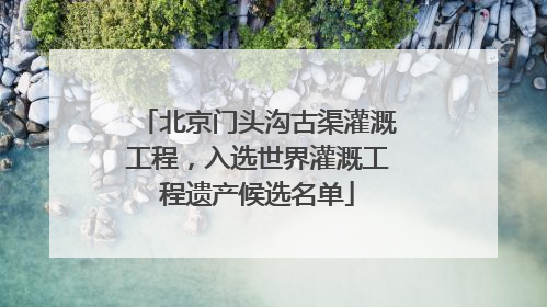 北京门头沟古渠灌溉工程，入选世界灌溉工程遗产候选名单