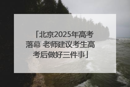 北京2025年高考落幕 老师建议考生高考后做好三件事