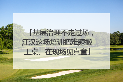 基层治理不走过场，江汉这场培训把难题搬上桌、在现场见真章