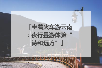 坐着火车游云南：夜行昼游体验“诗和远方”