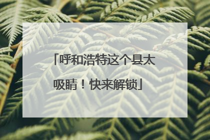 呼和浩特这个县太吸睛！快来解锁