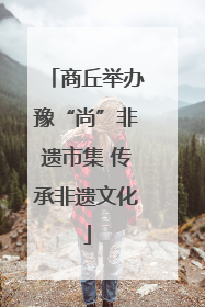 商丘举办豫“尚”非遗市集 传承非遗文化