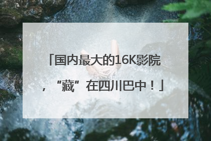 国内最大的16K影院，“藏”在四川巴中！