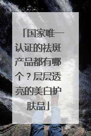 国家唯一认证的祛斑产品都有哪个？层层透亮的美白护肤品