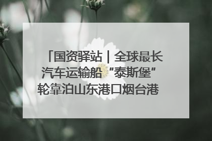 国资驿站｜全球最长汽车运输船“泰斯堡”轮靠泊山东港口烟台港；渤海最大油气平台完成浮托安装