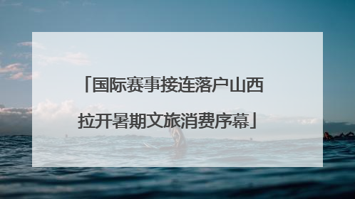国际赛事接连落户山西 拉开暑期文旅消费序幕