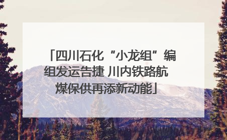 四川石化“小龙组”编组发运告捷 川内铁路航煤保供再添新动能
