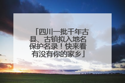 四川一批千年古县、古镇拟入地名保护名录！快来看有没有你的家乡