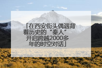 在西安街头偶遇背着历史的“秦人” 开启跨越2000多年的时空对话