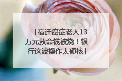 宿迁癌症老人13万元救命钱被烧！银行这波操作太硬核