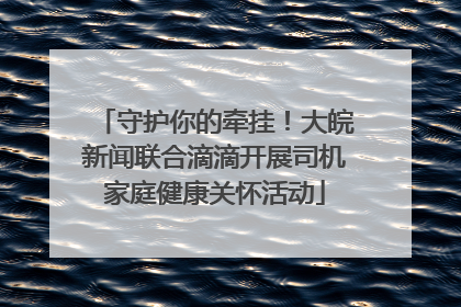 守护你的牵挂！大皖新闻联合滴滴开展司机家庭健康关怀活动