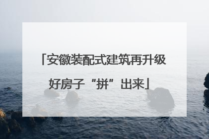 安徽装配式建筑再升级 好房子“拼”出来