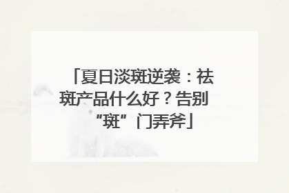 夏日淡斑逆袭：祛斑产品什么好？告别“斑”门弄斧