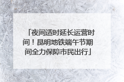 夜间适时延长运营时间！昆明地铁端午节期间全力保障市民出行