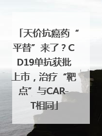天价抗癌药“平替”来了？CD19单抗获批上市，治疗“靶点”与CAR-T相同