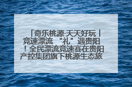 奇乐桃源·天天好玩丨竞速漂流 “礼”遇贵阳！全民漂流竞速赛在贵阳产控集团旗下桃源生态旅游度假区举行
