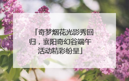 奇梦烟花光影秀回归，襄阳奇幻谷端午活动精彩纷呈
