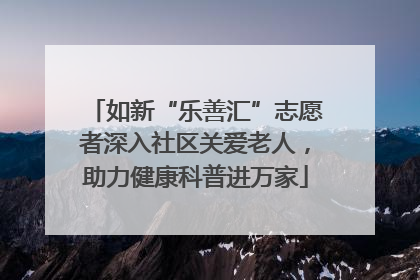 如新“乐善汇”志愿者深入社区关爱老人，助力健康科普进万家