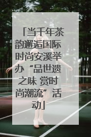 当千年茶韵邂逅国际时尚安溪举办“品世遗之味 赏时尚潮流”活动