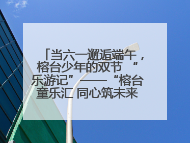 当六一邂逅端午，榕台少年的双节 “乐游记”——“榕台童乐汇 同心筑未来”六一嘉年华活动顺利举行