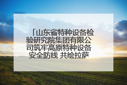 山东省特种设备检验研究院集团有限公司筑牢高原特种设备安全防线 共绘拉萨美好生活画卷