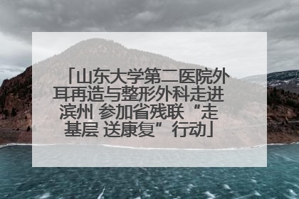 山东大学第二医院外耳再造与整形外科走进滨州 参加省残联“走基层 送康复”行动