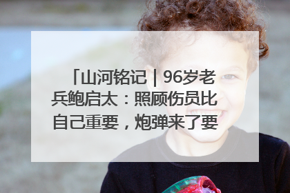 山河铭记｜96岁老兵鲍启太：照顾伤员比自己重要，炮弹来了要趴在他们身上