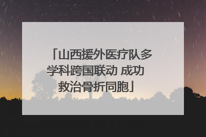 山西援外医疗队多学科跨国联动 成功救治骨折同胞